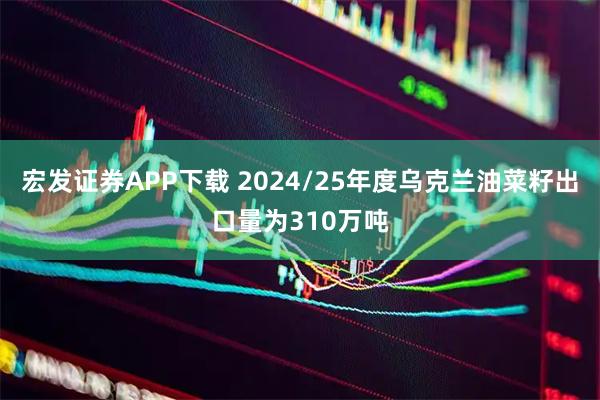 宏发证券APP下载 2024/25年度乌克兰油菜籽出口量为310万吨