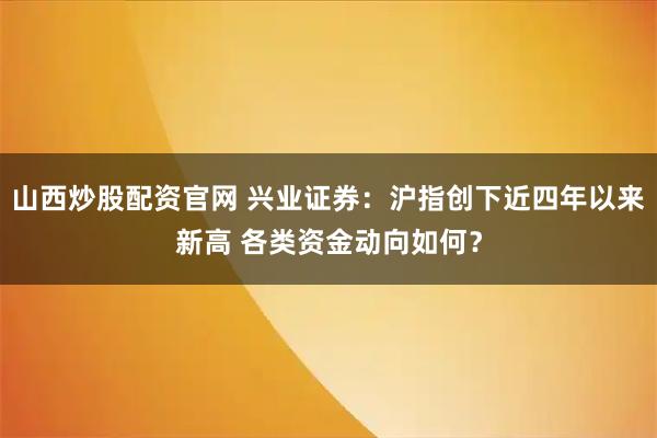 山西炒股配资官网 兴业证券：沪指创下近四年以来新高 各类资金动向如何？