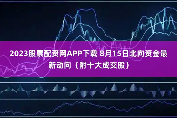 2023股票配资网APP下载 8月15日北向资金最新动向（附十大成交股）
