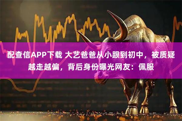 配查信APP下载 大艺爸爸从小跟到初中，被质疑越走越偏，背后身份曝光网友：佩服