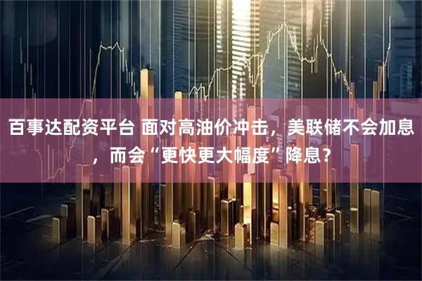 百事达配资平台 面对高油价冲击，美联储不会加息，而会“更快更大幅度”降息？