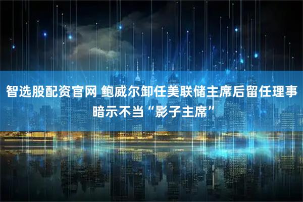 智选股配资官网 鲍威尔卸任美联储主席后留任理事 暗示不当“影子主席”